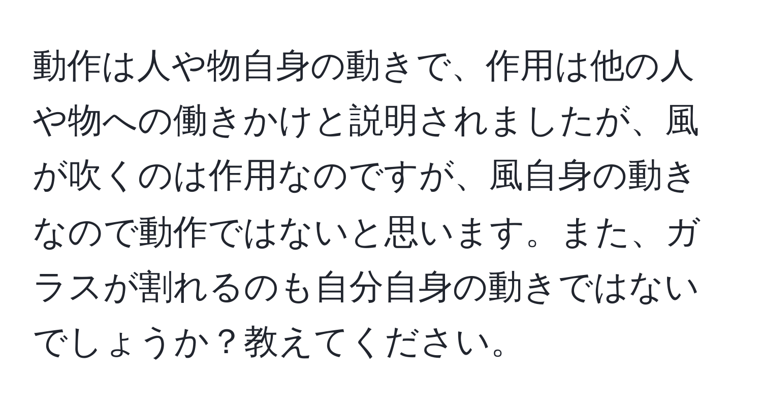 動作は人や物自身の動きで、作用は他の人や物への働きかけと説明されましたが、風が吹くのは作用なのですが、風自身の動きなので動作ではないと思います。また、ガラスが割れるのも自分自身の動きではないでしょうか？教えてください。