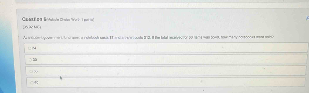 Question 6(Multiple Choice Worth 1 points)
L
(05.02 MC)
At a student government fundraiser, a notebook costs $7 and a t-shirt costs $12. If the total received for 60 items was $540, how many notebooks were sold?
24
30
36
40