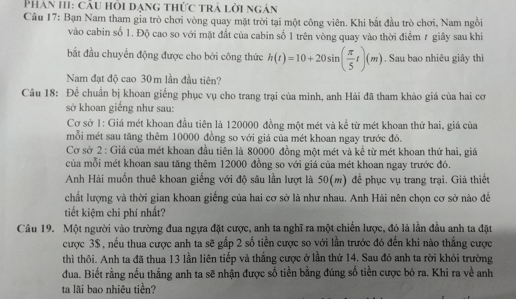 Phân III: cầu hỏi dạng thức trả lời ngắn
Câu 17: Bạn Nam tham gia trò chơi vòng quay mặt trời tại một công viên. Khi bắt đầu trò chơi, Nam ngồi
vào cabin số 1. Độ cao so với mặt đất của cabin số 1 trên vòng quay vào thời điểm 1 giây sau khi
bắt đầu chuyển động được cho bởi công thức h(t)=10+20sin ( π /5 t)(m). Sau bao nhiêu giây thì
Nam đạt độ cao 30m lần đầu tiên?
Câu 18: Để chuẩn bị khoan giếng phục vụ cho trang trại của mình, anh Hải đã tham khảo giá của hai cơ
sở khoan giếng như sau:
Cơ sở 1: Giá mét khoan đầu tiên là 120000 đồng một mét và kể từ mét khoan thứ hai, giá của
mỗi mét sau tăng thêm 10000 đồng so với giá của mét khoan ngay trước đó.
Cơ sở 2 : Giá của mét khoan đầu tiên là 80000 đồng một mét và kể từ mét khoan thứ hai, giá
của mỗi mét khoan sau tăng thêm 12000 đồng so với giá của mét khoan ngay trước đó.
Anh Hải muốn thuê khoan giếng với độ sâu lần lượt là 50(m) để phục vụ trang trại. Giả thiết
chất lượng và thời gian khoan giếng của hai cơ sở là như nhau. Anh Hải nên chọn cơ sở nào để
tiết kiệm chi phí nhất?
Câu 19. Một người vào trường đua ngựa đặt cược, anh ta nghĩ ra một chiến lược, đó là lần đầu anh ta đặt
cược 3$, nếu thua cược anh ta sẽ gấp 2 số tiền cược so với lần trước đó đến khi nào thắng cược
thì thôi. Anh ta đã thua 13 lần liên tiếp và thắng cược ở lần thứ 14. Sau đó anh ta rời khỏi trường
đua. Biết rằng nếu thắng anh ta sẽ nhận được số tiền bằng đúng số tiền cược bỏ ra. Khi ra về anh
ta lãi bao nhiêu tiền?