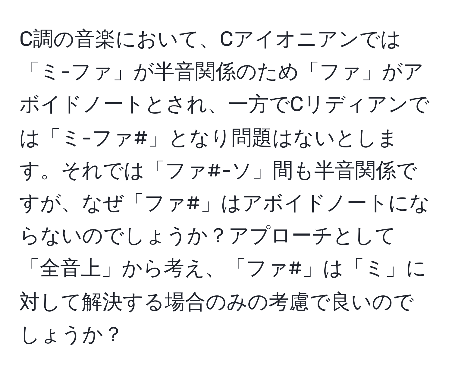 C調の音楽において、Cアイオニアンでは「ミ-ファ」が半音関係のため「ファ」がアボイドノートとされ、一方でCリディアンでは「ミ-ファ#」となり問題はないとします。それでは「ファ#-ソ」間も半音関係ですが、なぜ「ファ#」はアボイドノートにならないのでしょうか？アプローチとして「全音上」から考え、「ファ#」は「ミ」に対して解決する場合のみの考慮で良いのでしょうか？