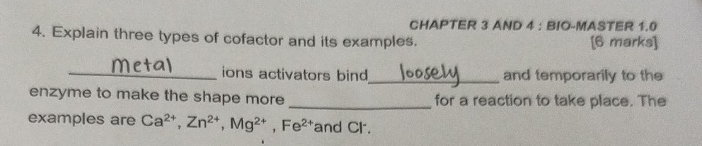 CHAPTER 3 AND 4 : BIO-MASTER 1.0 
4. Explain three types of cofactor and its examples. [6 marks] 
_ions activators bind_ and temporarily to the 
enzyme to make the shape more for a reaction to take place. The 
examples are Ca^(2+), Zn^(2+), Mg^(2+), Fe^(2+) and Cl.