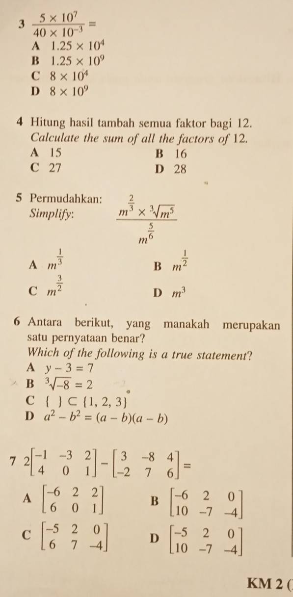 3  (5* 10^7)/40* 10^(-3) =
A 1.25* 10^4
B 1.25* 10^9
C 8* 10^4
D 8* 10^9
4 Hitung hasil tambah semua faktor bagi 12.
Calculate the sum of all the factors of 12.
A 15 B 16
C 27 D 28
5 Permudahkan:
Simplify: frac m^(frac 2)3* sqrt[3](m^5)m^(frac 5)6
A m^(frac 1)3
B m^(frac 1)2
C m^(frac 3)2
D m^3
6 Antara berikut, yang manakah merupakan
satu pernyataan benar?
Which of the following is a true statement?
A y-3=7
B sqrt[3](-8)=2
C   ⊂  1,2,3
D a^2-b^2=(a-b)(a-b)
7 2beginbmatrix -1&-3&2 4&0&1endbmatrix -beginbmatrix 3&-8&4 -2&7&6endbmatrix =
A beginbmatrix -6&2&2 6&0&1endbmatrix B beginbmatrix -6&2&0 10&-7&-4endbmatrix
C beginbmatrix -5&2&0 6&7&-4endbmatrix D beginbmatrix -5&2&0 10&-7&-4endbmatrix
KM 2 (