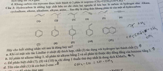 dịch táng lên 38, 4 gàm
d. Khung carbon của myrcene được hình thành từ 2 phân tử isoprene
Câu 3: Hydrocarbon là những hợp chất hữu cơ chỉ chứa hai nguyên tổ hóa học là carbon và hydrogen như: Alkane, (CH_2=C(CH_3)· CH=CH_2)
cycloalkane, alkene, alkadiene, alkyne, arene,... Sau đây là công thức khung phân từ của một số hydrocarbon:
(1)n (2) (3)' (4) (5) (6)
(7) (8) (9) (10) (11)
Hãy cho biết những nhận xét sau là đúng hay sai?
a. Khi có mặt xúc tác Lindlar ở nhiệt độ thích hợp, chất (3) tác dụng với hydrogen tạo thành chất (2).
b. Số phân tử alkene bằng 3, số phân tử alkyne bằng 2 và số phân tử thuộc dãy đồng đằng của benzene bằng 3.
c. Để phân biệt chất (7), (8) và (10) ta chỉ dùng 1 thuốc thử duy nhất là dung dịch KMnO_4
d. Tên của chất (1) là cis-but -2 -ene.
nh ản ứng sau: