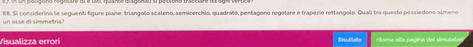 8 7 n oligono regelare dl e tat quante dlagonal si pos sono tracciars da ogni v er cs 
88. Si considerino le seguenti figure piane: triangolo scaleno, semicerchio, quadrato, pentagono regolare e trapezio rettangolo. Quali tra queste possiedono almeno 
un asse di simmetria? 
Visualizza errori Risultato ritorna alla pagina dei simulator