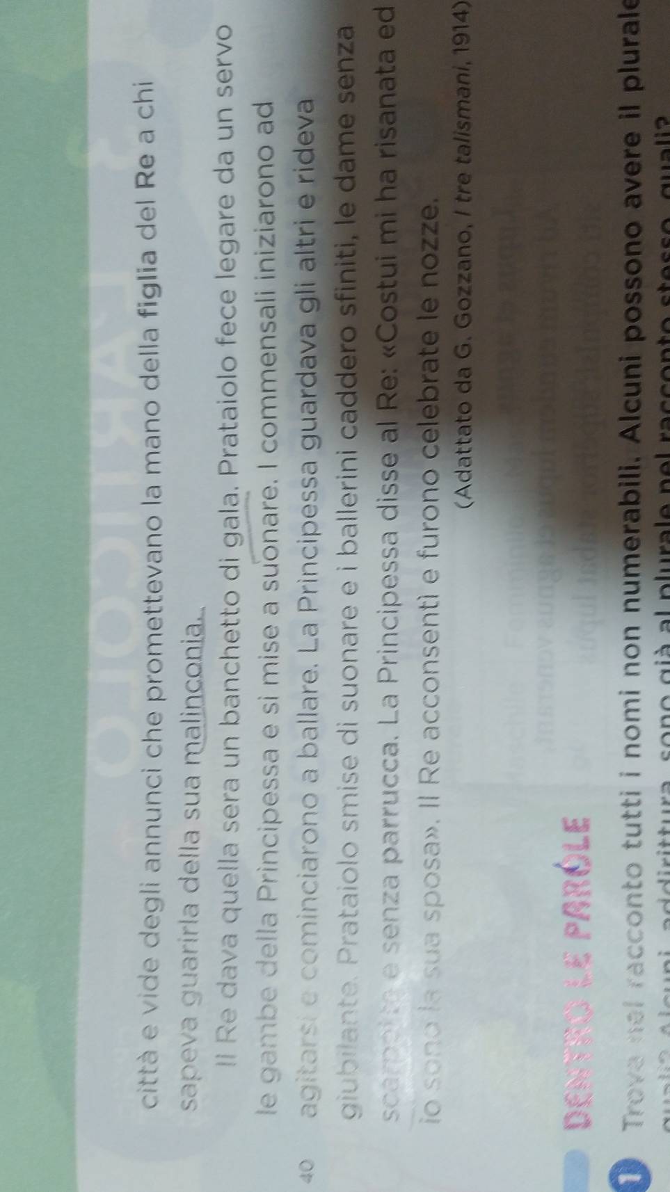 città e vide degli annunci che promettevano la mano della figlia del Re a chi 
sapeva guarirla della sua malinconia 
li Re dava quella sera un banchetto di gala. Prataiolo fece legare da un servo 
le gambe della Principessa e sì mise a suonare. I commensali iniziarono ad
4º agitarsí e cominciarono a ballare. La Principessa guardava gli altri e rideva 
giubilante. Prataiolo smise di suonare e i ballerini caddero sfiniti, le dame senza 
scarpotta e senza parrucca. La Principessa disse al Re: «Costui mi ha risanata ed 
io sono la sua sposa». Il Re acconsentí e furono celebrate le nozze. 
(Adattato da G. Gozzano, I tre talismani, 1914) 
Dentro le paróle 
Trova nel racconto tutti i nomi non numerabili. Alcuni possono avere il plurale 
d i t ttura sono già al plurale pel raccor