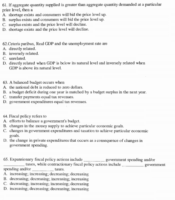 If aggregate quantity supplied is greater than aggregate quantity demanded at a particular
price level, then a
A. shortage exists and consumers will bid the price level up.
B. surplus exists and consumers will bid the price level up.
C. surplus exists and the price level will decline.
D. shortage exists and the price level will decline.
62.Ceteris paribus, Real GDP and the unemployment rate are
A. directly related.
B. inversely related.
C. unrelated.
D. directly related when GDP is below its natural level and inversely related when
GDP is above its natural level
63. A balanced budget occurs when
A. the national debt is reduced to zero dollars.
B. a budget deficit during one year is matched by a budget surplus in the next year.
C. transfer payments equal tax revenues.
D. government expenditures equal tax revenues.
64. Fiscal policy refers to
A. efforts to balance a government's budget.
B. changes in the money supply to achieve particular economic goals.
C. changes in government expenditures and taxation to achieve particular economic
goals.
D. the change in private expenditures that occurs as a consequence of changes in
government spending.
65. Expansionary fiscal policy actions include_ government spending and/or
taxes, while contractionary fiscal policy actions include
_spending and/or _taxes. _government
A. increasing; increasing; decreasing; decreasing
B. decreasing; decreasing; increasing; increasing
C. decreasing; increasing; increasing; decreasing
D. increasing; decreasing; decreasing; increasing