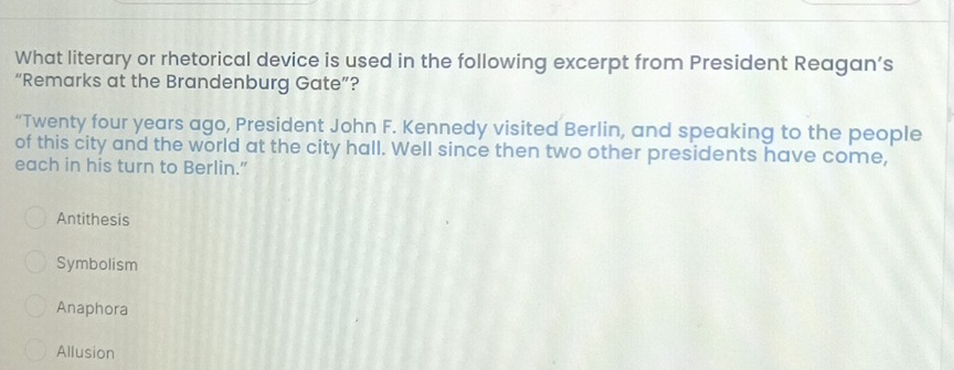 What literary or rhetorical device is used in the following excerpt from President Reagan’s
“Remarks at the Brandenburg Gate”?
“Twenty four years ago, President John F. Kennedy visited Berlin, and speaking to the people
of this city and the world at the city hall. Well since then two other presidents have come,
each in his turn to Berlin.”
Antithesis
Symbolism
Anaphora
Allusion