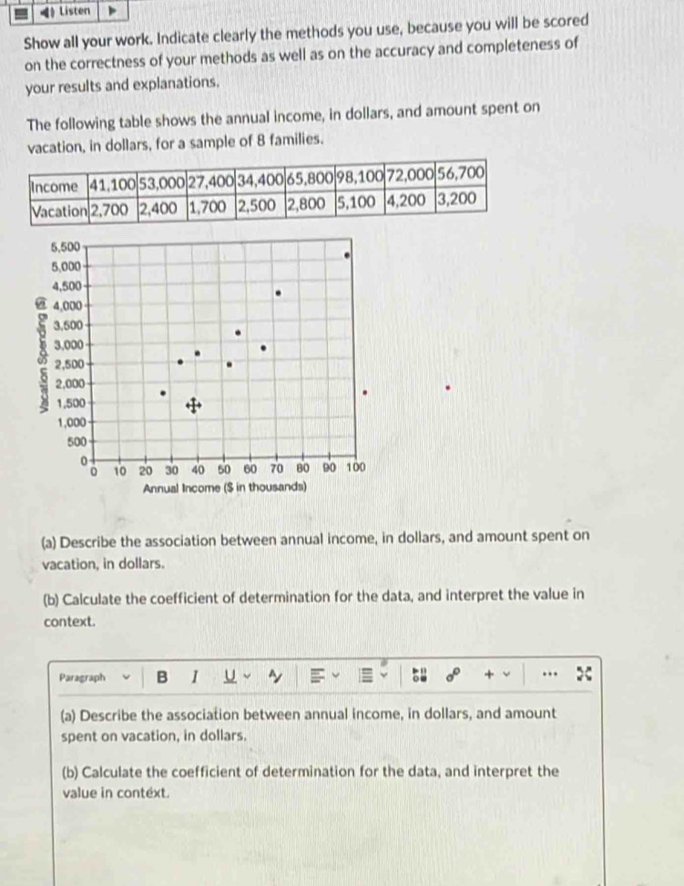 《》 Listen 
Show all your work. Indicate clearly the methods you use, because you will be scored 
on the correctness of your methods as well as on the accuracy and completeness of 
your results and explanations. 
The following table shows the annual income, in dollars, and amount spent on 
vacation, in dollars, for a sample of 8 families. 
(a) Describe the association between annual income, in dollars, and amount spent on 
vacation, in dollars. 
(b) Calculate the coefficient of determination for the data, and interpret the value in 
context. 
Paragraph B 1 U ~ 
+ . 
(a) Describe the association between annual income, in dollars, and amount 
spent on vacation, in dollars. 
(b) Calculate the coefficient of determination for the data, and interpret the 
value in context.