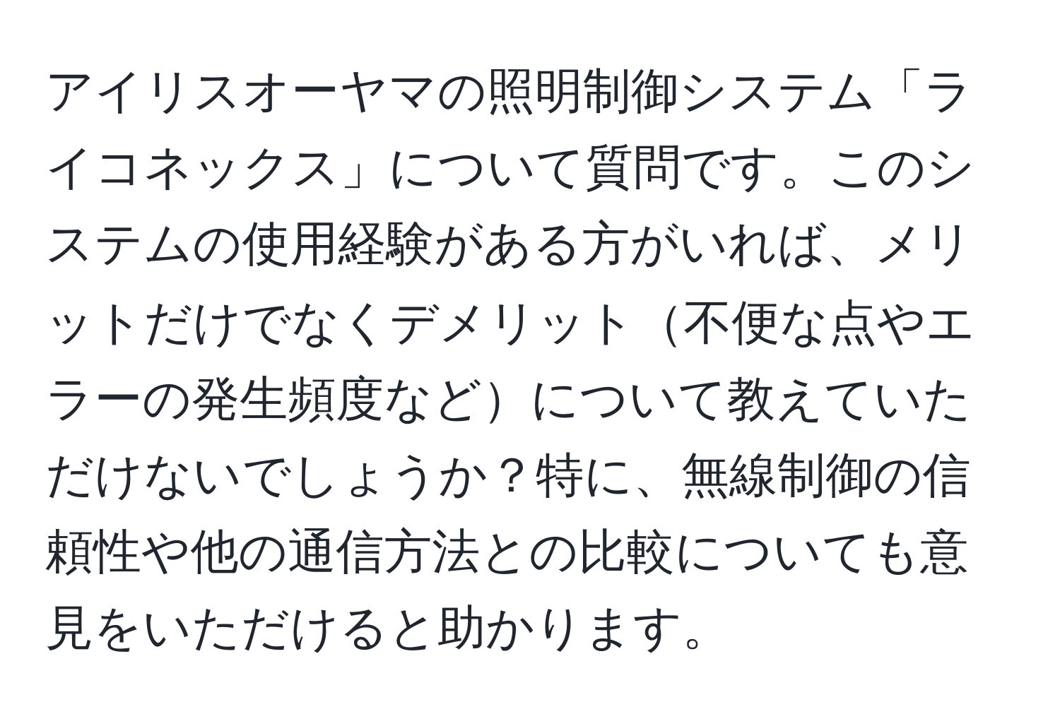 アイリスオーヤマの照明制御システム「ライコネックス」について質問です。このシステムの使用経験がある方がいれば、メリットだけでなくデメリット不便な点やエラーの発生頻度などについて教えていただけないでしょうか？特に、無線制御の信頼性や他の通信方法との比較についても意見をいただけると助かります。