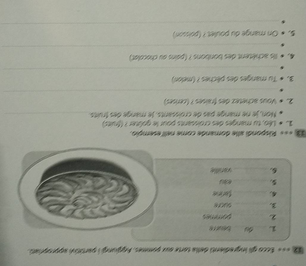 1 «** Ecco gll ingredianti della tarte oux pommes, Aggjungi i partitsh approphat. 
_ 
_beurre 
2 _pommes 
3 _sucre 
4, _farine 
_ 
_vanile 
1 «*« Rispondi alle domande come nell esempio. 
15 « Léo, tu manges des croissants pour le goûter? (fruits) 
Non, je ne mange pas de croissants. le mange des fruits._ 
2 s Vous achetez des fraíses ? (censes) 
_ 
3.0 Tu manges des pêches ? (melori) 
_ 
4,s Ils achètent des bonbons ? (pains ou chocolet) 
_ 
5,o * On mange du poulet ? (poissor) 
_