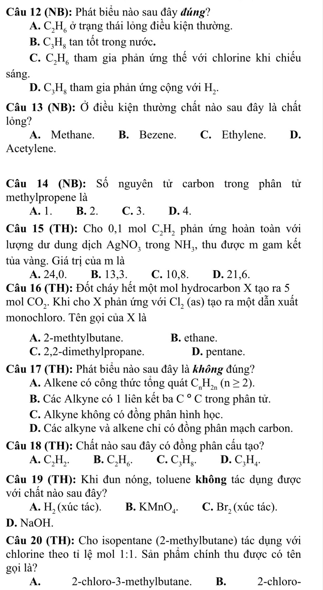 (NB): Phát biểu nào sau đây đúng?
A. C_2H_6 ở trạng thái lỏng điều kiện thường.
B. C_3H_8 tan tốt trong nước.
C. C_2H_6 tham gia phản ứng thế với chlorine khi chiếu
sáng.
D. C_3H_8 tham gia phản ứng cộng với H_2.
Câu 13 (NB): Ở điều kiện thường chất nào sau đây là chất
lỏng?
A. Methane. B. Bezene. C. Ethylene. D.
Acetylene.
Câu 14 (NB): Số nguyên tử carbon trong phân tử
methylpropene là
A. 1. B. 2. C. 3. D. 4.
Câu 15 (TH): Cho 0,1 mol C_2H_2 phản ứng hoàn toàn với
lượng dư dung dịch AgNO_3 trong NH_3 , thu được m gam kết
tủa vàng. Giá trị của m là
A. 24,0. B. 13,3. C. 10,8. D. 21,6.
Câu 16 (TH): Đốt cháy hết một mol hydrocarbon X tạo ra 5
mol CO_2. Khi cho X phản ứng với Cl_2 ( as) 0 tạo ra một dẫn xuất
monochloro. Tên gọi của X là
A. 2-methtylbutane. B. ethane.
C. 2,2-dimethylpropane. D. pentane.
Câu 17 (TH): Phát biểu nào sau đây là không đúng?
A. Alkene có công thức tổng quát C_nH_2n(n≥ 2).
B. Các Alkyne có 1 liên kết ba C°C trong phân tử.
C. Alkyne không có đồng phân hình học.
D. Các alkyne và alkene chỉ có đồng phân mạch carbon.
Câu 18 (TH): Chất nào sau đây có đồng phân cấu tạo?
A. C_2H_2. B. C_2H_6. C. C_3H_8. D. C_3H_4.
Câu 19 (TH): Khi đun nóng, toluene không tác dụng được
với chất nào sau đây?
A. H_2 (xúc tác). B. KMnO_4. C. Br_2 (xúc tác).
D. NaOH.
Câu 20 (TH): Cho isopentane (2-methylbutane) tác dụng với
chlorine theo tỉ lệ mol 1:1. Sản phầm chính thu được có tên
gọi là?
A. 2-chloro-3-methylbutane. B. 2-chloro-