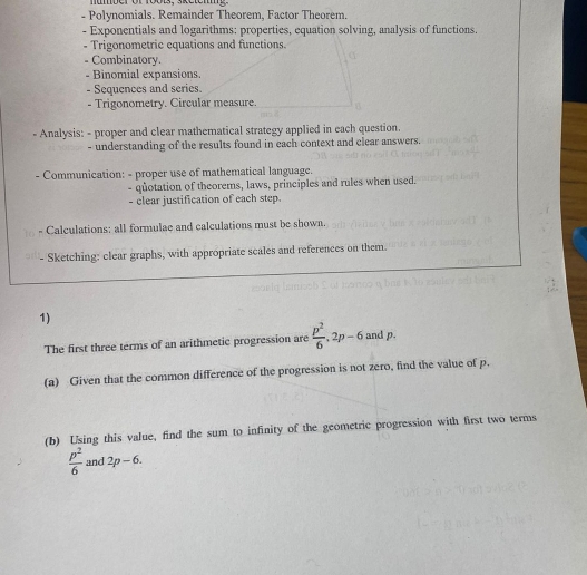 number of 1ools, sketehig. 
- Polynomials. Remainder Theorem, Factor Theorem. 
- Exponentials and logarithms: properties, equation solving, analysis of functions. 
- Trigonometric equations and functions. 
- Combinatory. 
- Binomial expansions. 
- Sequences and series. 
- Trigonometry. Circular measure. 
- Analysis: - proper and clear mathematical strategy applied in each question. 
- understanding of the results found in each context and clear answers. 
- Communication: - proper use of mathematical language. 
- quotation of theorems, laws, principles and rules when used. 
- clear justification of each step. 
Calculations: all formulae and calculations must be shown. 
- Sketching: clear graphs, with appropriate scales and references on them. 
1) 
The first three terms of an arithmetic progression are  p^2/6 , 2p-6 and p. 
(a) Given that the common difference of the progression is not zero, find the value of p. 
(b) Using this value, find the sum to infinity of the geometric progression with first two terms
 p^2/6  and 2p-6.