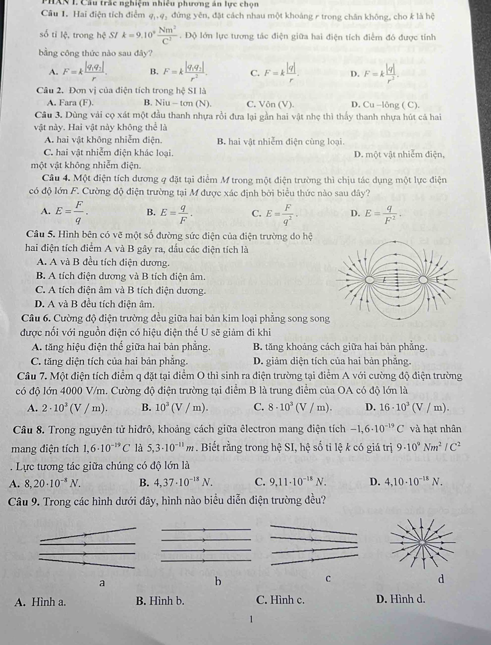 HAN I. Cầu trắc nghiệm nhiêu phương án lực chọn
Câu 1. Hai điện tích điểm q_1,q_2 đứng yên, đặt cách nhau một khoảng r trong chân không, cho k là hệ
số ti lệ, trong hhat c SI k=9.10^9 Nm^2/C^2 . Độ lớn lực tương tác điện giữa hai điện tích điểm đó được tính
bằng công thức nào sau đây?
A. F=kfrac |q_1q_2|r. B. F=kfrac |q_1q_2|r^2. C. F=k |q|/r . D. F=k |q|/r^2 .
Câu 2. Đơn vị của điện tích trong hệ SI là
A. Fara (F). B. Niu - tơn (N). C. sqrt()(V) D. Cu -lông ( C).
Câu 3. Dùng vải cọ xát một đầu thanh nhựa rồi đưa lại gần hai vật nhẹ thì thấy thanh nhựa hút cả hai
vật này. Hai vật này không thể là
A. hai vật không nhiễm điện. B. hai vật nhiễm điện cùng loại.
C. hai vật nhiễm điện khác loại. D. một vật nhiễm điện,
một vật không nhiễm điện.
Câu 4. Một điện tích dương q đặt tại điểm M trong một điện trường thì chịu tác dụng một lực điện
có độ lớn F. Cường độ điện trường tại M được xác định bởi biểu thức nào sau đây?
A. E= F/q . E= q/F . E= F/q^2 . D. E= q/F^2 .
B.
C.
Câu 5. Hình bên có vẽ một số đường sức điện của điện trường do hệ
hai điện tích điểm A và B gây ra, dấu các điện tích là
A. A và B đều tích điện dương.
B. A tích điện dương và B tích điện âm.
C. A tích điện âm và B tích điện dương.
D. A và B đều tích điện âm.
Câu 6. Cường độ điện trường đều giữa hai bản kim loại phẳng song so
được nối với nguồn điện có hiệu điện thế U sẽ giảm đi khi
A. tăng hiệu điện thế giữa hai bản phẳng. B. tăng khoảng cách giữa hai bản phẳng.
C. tăng diện tích của hai bản phẳng. D. giảm diện tích của hai bản phẳng.
Câu 7. Một điện tích điểm q đặt tại điểm O thì sinh ra điện trường tại điểm A với cường độ điện trường
có độ lớn 4000 V/m. Cường độ điện trường tại điểm B là trung điểm của OA có độ lớn là
A. 2· 10^3(V/m). B. 10^3(V/m). C. 8· 10^3(V/m). D. 16· 10^3(V/m).
Câu 8. Trong nguyên tử hiđrô, khoảng cách giữa êlectron mang điện tích -1,6· 10^(-19)C và hạt nhân
mang điện tích 1,6· 10^(-19)C là 5,3· 10^(-11)m. Biết rằng trong hệ SI, hệ số ti lệ k có giá trị 9· 10^9Nm^2/C^2. Lực tương tác giữa chúng có độ lớn là
A. 8,20· 10^(-8)N. B. 4,37· 10^(-18)N. C. 9,11· 10^(-18)N. D. 4,10· 10^(-18)N.
Câu 9. Trong các hình dưới đây, hình nào biểu diễn điện trường đều?
a
b
C
d
A. Hình a. B. Hình b. C. Hình c. D. Hình d.
1