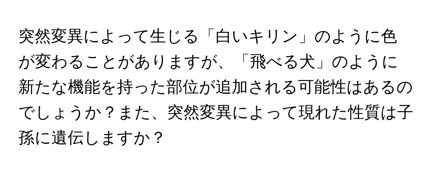 突然変異によって生じる「白いキリン」のように色が変わることがありますが、「飛べる犬」のように新たな機能を持った部位が追加される可能性はあるのでしょうか？また、突然変異によって現れた性質は子孫に遺伝しますか？