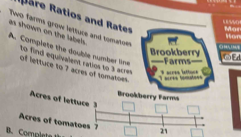 pare Ratios and Rates 
LESSO 
Two farms grow lettuce and tomatoes 
Mor 
as shown on the labels . 
Hon 
ONLINE 
A. Complete the double number line 
Brookberry ⑥Ed 
Frms 
to find equivalent ratios to 3 acres 3 acrés lettuée 
of lettuce to 7 acres of tomatoes. 
crés fomatos 
Brookberry Farms 
Acres of lettuce 3
Acres of tomatoes 7
B. Completa 
21