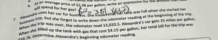 At an average price of $2,38 per gallon, write an expression for the amount t 
will spend for her gas? 
7、 Alexandra uses her car for business. She knows that her tank was full when she started her 
business trip, but she forgot to write down the odometer reading at the beginning of the trip 
When the trip was over, the odometer read 13,020.5. Alexandra's car gets 25 miles per gallon. 
When she filled up the tank with gas that cost $4.15 per gallon, her total bill for the trip was 
* < 76</tex>. Determine Alexandra's beginning odometer reading.