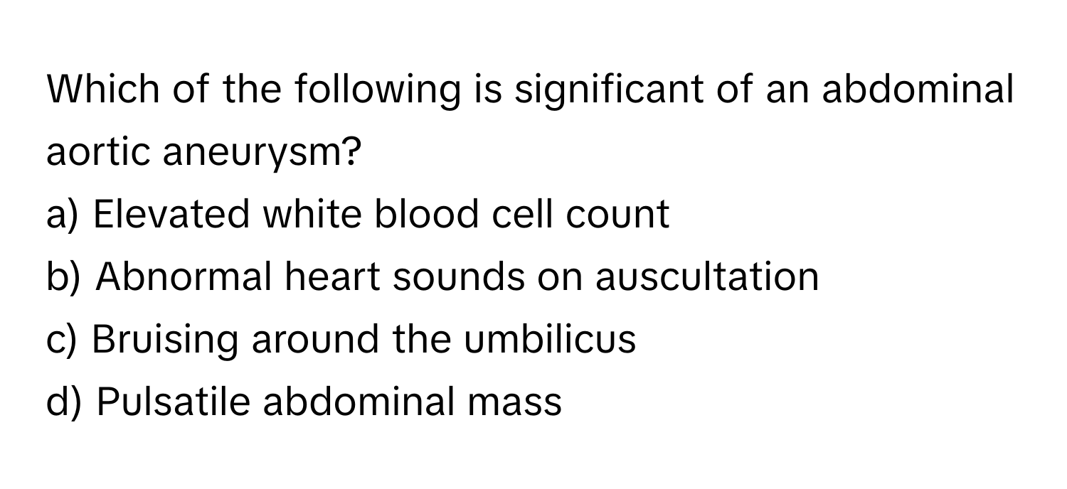 Which of the following is significant of an abdominal aortic aneurysm?

a) Elevated white blood cell count 
b) Abnormal heart sounds on auscultation 
c) Bruising around the umbilicus 
d) Pulsatile abdominal mass