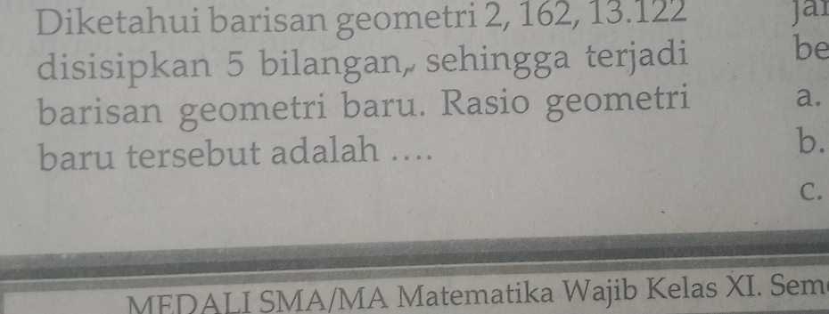 Diketahui barisan geometri 2, 162, 13.122 Jai 
disisipkan 5 bilangan, sehingga terjadi 
be 
barisan geometri baru. Rasio geometri a. 
baru tersebut adalah …... b. 
C. 
MEDALI SMA/MA Matematika Wajib Kelas XI. Sem