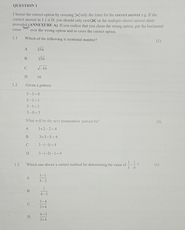 Choose the correct option by crossing > 1.1 is D, you should only cross D. on the multiple-choice answer sheet
provided (ANNEXURE A). If you realize that you chose the wrong option, put the horizontal
cross over the wrong option and re-cross the correct option.
1.1 Which of the following is irrational number? (1)
A sqrt[4](16)
B sqrt[3](16)
C sqrt(-16)
D 16
1.2 Given a pattern:
3-3=0
3-2=1
3-1=2
3-0=3
What will be the next consecutive pattern be? (1)
A 3* 2-2=4
B 3* 3-5=4
C 3-(-1)=4
D 3-(-2)-1=4
1.3 Which one shows a correct method for determining the value of  1/3 - 1/4  ? (1)
A  (1-1)/4-3 
B  1/4-3 
C  (3-4)/3* 4 
D  (4-3)/3* 4 