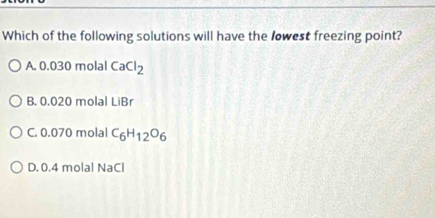 Which of the following solutions will have the lowest freezing point?
A. 0.030 molal CaCl_2
B. 0.020 molal LiBr
C. 0.070 molal C_6H_12O_6
D. 0.4 molal NaCl