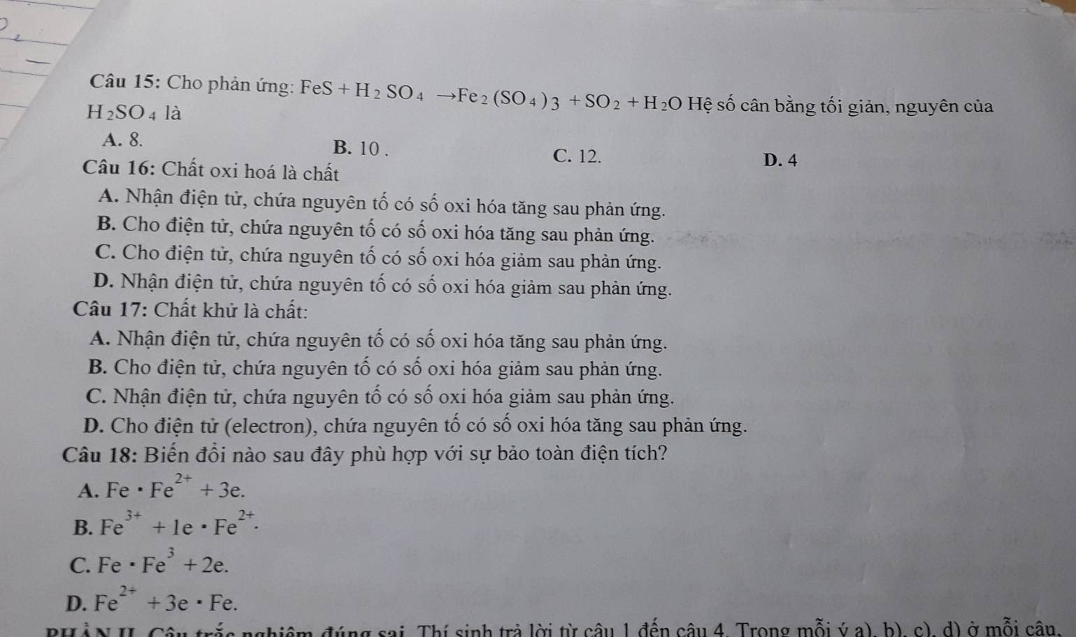 Cho phản ứng: FeS+H_2SO_4to Fe_2(SO_4)3+SO_2+H_2O Hệ số cân bằng tối giản, nguyên của
H_2SO 4 là
A. 8.
B. 10. C. 12.
Câu 16: Chất oxi hoá là chất
D. 4
A. Nhận điện tử, chứa nguyên tố có số oxi hóa tăng sau phản ứng.
B. Cho điện tử, chứa nguyên tố có số oxi hóa tăng sau phản ứng.
C. Cho điện tử, chứa nguyên tố có số oxi hóa giảm sau phản ứng.
D. Nhận điện tử, chứa nguyên tố có số oxi hóa giảm sau phản ứng.
Câu 17: Chất khử là chất:
A. Nhận điện tử, chứa nguyên tố có số oxi hóa tăng sau phản ứng.
B. Cho điện tử, chứa nguyên tố có số oxi hóa giảm sau phản ứng.
C. Nhận điện tử, chứa nguyên tố có số oxi hóa giảm sau phản ứng.
D. Cho điện tử (electron), chứa nguyên tố có số oxi hóa tăng sau phản ứng.
Câu 18: Biến đổi nào sau đây phù hợp với sự bảo toàn điện tích?
A. Fe· Fe^(2+)+3e.
B. Fe^(3+)+1e· Fe^(2+)·
C. Fe· Fe^3+2e.
D. Fe^(2+)+3e· Fe. 
HảN I Câu trắa nghiệm đúng sai. Thí sinh trả lời từ câu 1 đến câu 4. Trong mỗi ý a) b), c), d) ở mỗi cận