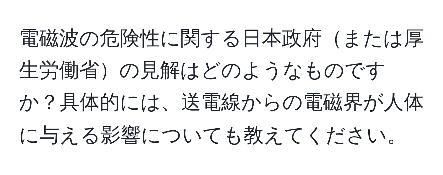 電磁波の危険性に関する日本政府または厚生労働省の見解はどのようなものですか？具体的には、送電線からの電磁界が人体に与える影響についても教えてください。