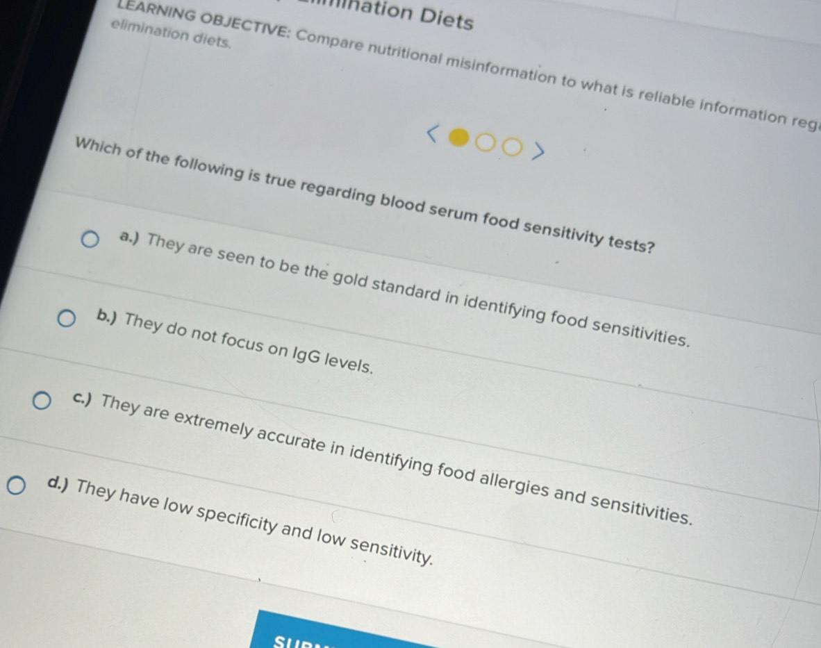 Mnation Diets
elimination diets.
LEARNING OBJECTIVE: Compare nutritional misinformation to what is reliable information reg
Which of the following is true regarding blood serum food sensitivity tests?
a.) They are seen to be the gold standard in identifying food sensitivities
b.) They do not focus on IgG levels.
c.) They are extremely accurate in identifying food allergies and sensitivities
d.) They have low specificity and low sensitivity.
su