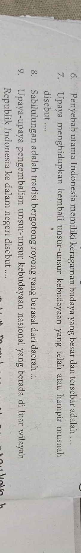 Penyebab utama Indonesia memiliki keragaman budaya yang besar dan tersebar adalah … 
7. Upaya menghidupkan kembali unsur-unsur kebudayaan yang telah atau hampir musnah 
disebut .... 
8. Sabilulungan adalah tradisi bergotong royong yang berasal dari daerah .:. 
9. Upaya-upaya pengembalian unsur-unsur kebudayaan nasional yang berada di luar wilayah 
Republik Indonesia ke dalam negeri disebut ....