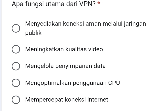 Apa fungsi utama dari VPN? *
Menyediakan koneksi aman melalui jaringan
publik
Meningkatkan kualitas video
Mengelola penyimpanan data
Mengoptimalkan penggunaan CPU
Mempercepat koneksi internet