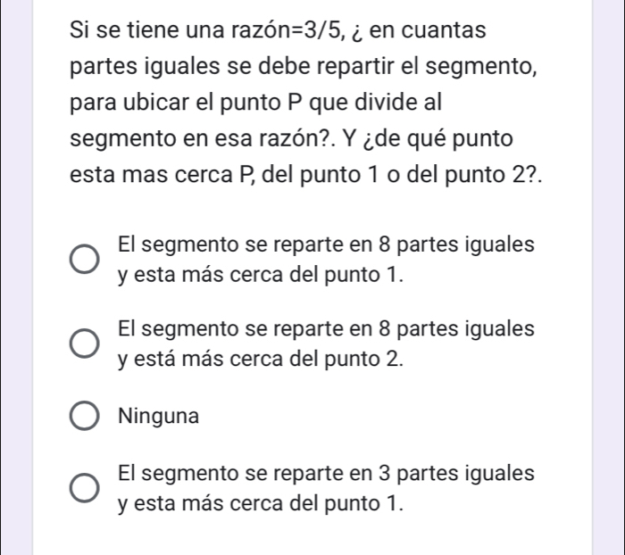 Si se tiene una razón =3/5 en cuantas
partes iguales se debe repartir el segmento,
para ubicar el punto P que divide al
segmento en esa razón?. Y ¿de qué punto
esta mas cerca P del punto 1 o del punto 2?.
El segmento se reparte en 8 partes iguales
y esta más cerca del punto 1.
El segmento se reparte en 8 partes iguales
y está más cerca del punto 2.
Ninguna
El segmento se reparte en 3 partes iguales
y esta más cerca del punto 1.