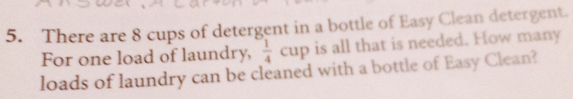 There are 8 cups of detergent in a bottle of Easy Clean detergent. 
For one load of laundry,  1/4 cup is all that is needed. How many 
loads of laundry can be cleaned with a bottle of Easy Clean?