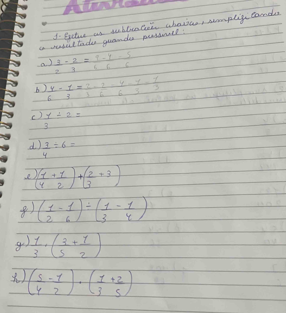 J- egeture as subtcalee abovao, smpligiconde 
ca stedultade guande pressivel: 
a)  3/2 - 2/3 = 9/6 - 4/6 = 5/6 
b  y/6 - 1/3 = 2/3 - 2/6 = y/6 - 1/3 = 1/3 
c)  y/3 / 2=
d  3/4 / 6=
e ( 1/4 + 1/2 )+( 2/3 +3)
() ( 1/2 - 1/6 )/ ( 1/3 - 1/4 )
g)  1/3 · ( 3/5 + 1/2 )
() ( 5/4 - 1/2 )· ( 1/3 + 2/5 )