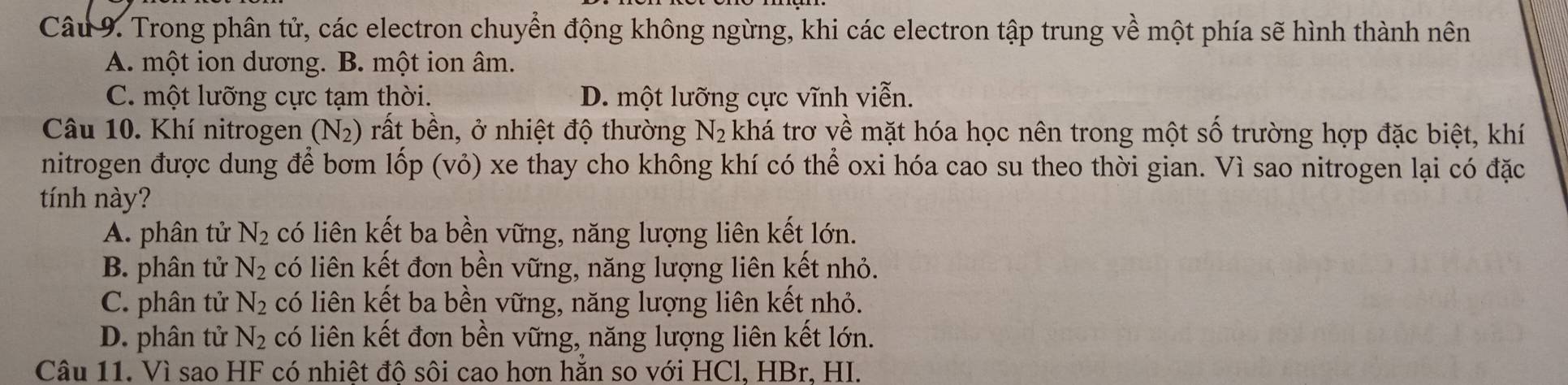 Trong phân tử, các electron chuyển động không ngừng, khi các electron tập trung về một phía sẽ hình thành nên
A. một ion dương. B. một ion âm.
C. một lưỡng cực tạm thời. D. một lưỡng cực vĩnh viễn.
Câu 10. Khí nitrogen (N_2) rất bên, ở nhiệt độ thường N_2 khá trơ về mặt hóa học nên trong một số trường hợp đặc biệt, khí
nitrogen được dung để bơm lốp (vỏ) xe thay cho không khí có thể oxi hóa cao su theo thời gian. Vì sao nitrogen lại có đặc
tính này?
A. phân tử N_2 có liên kết ba bền vững, năng lượng liên kết lớn.
B. phân tử N_2 có liên kết đơn bền vững, năng lượng liên kết nhỏ.
C. phân tử N_2 có liên kết ba bền vững, năng lượng liên kết nhỏ.
D. phân tử N_2 có liên kết đơn bền vững, năng lượng liên kết lớn.
Câu 11. Vì sao HF có nhiệt đô sôi cao hơn hằn so với HCl, HBr, HI.