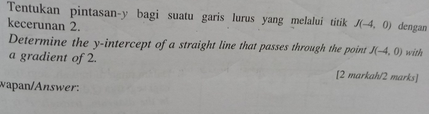 Tentukan pintasan- y bagi suatu garis lurus yang melalui titik 
kecerunan 2. J(-4,0) dengan 
Determine the y-intercept of a straight line that passes through the point J(-4,0) with 
a gradient of 2. 
[2 markah/2 marks] 
wapan/Answer: