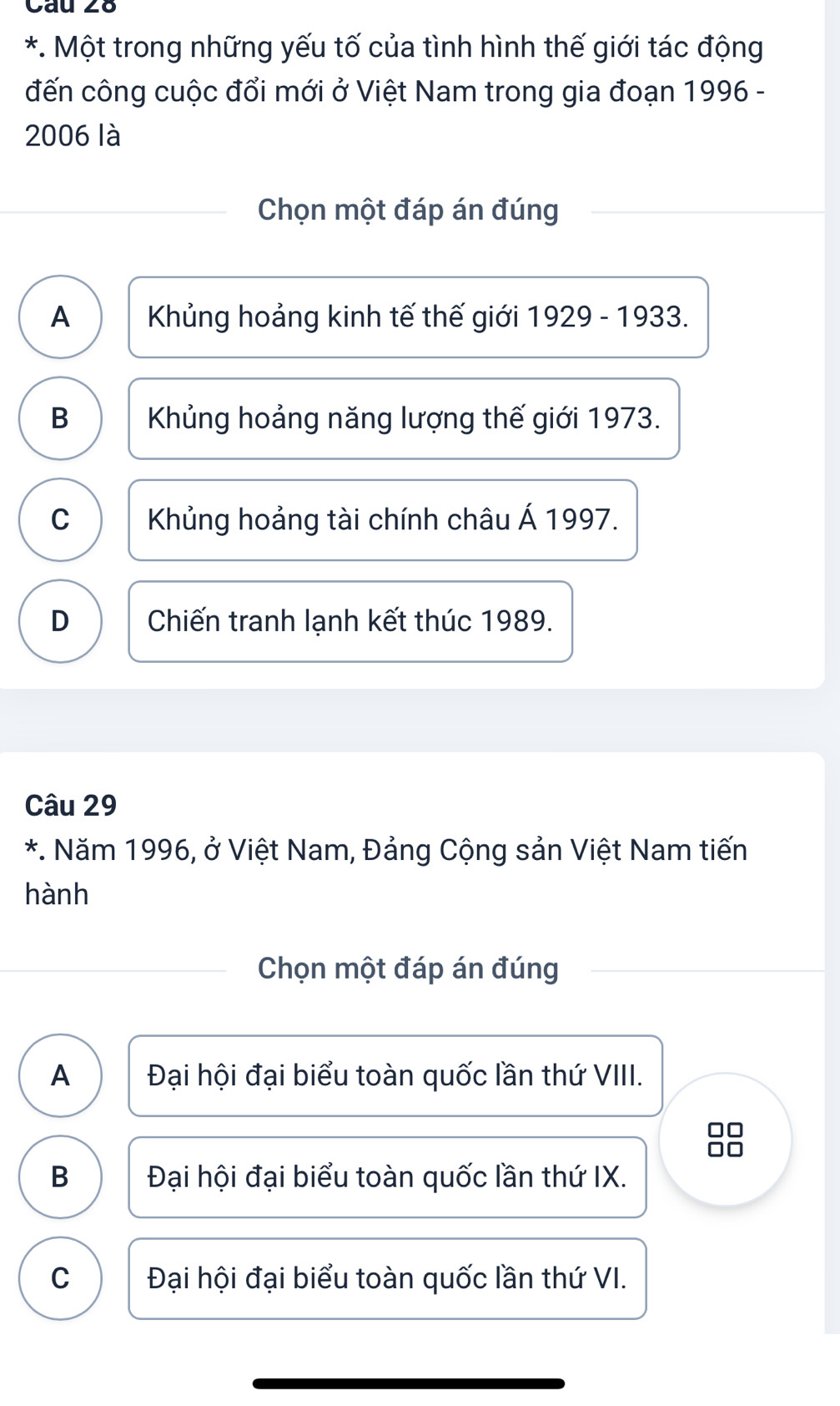 Một trong những yếu tố của tình hình thế giới tác động
đến công cuộc đổi mới ở Việt Nam trong gia đoạn 1996 -
2006 là
Chọn một đáp án đúng
A Khủng hoảng kinh tế thế giới 1929 - 1933.
B Khủng hoảng năng lượng thế giới 1973.
C Khủng hoảng tài chính châu Á 1997.
D Chiến tranh lạnh kết thúc 1989.
Câu 29
*. Năm 1996, ở Việt Nam, Đảng Cộng sản Việt Nam tiến
hành
Chọn một đáp án đúng
A Đại hội đại biểu toàn quốc lần thứ VIII.
B Đại hội đại biểu toàn quốc lần thứ IX.
C Đại hội đại biểu toàn quốc lần thứ VI.