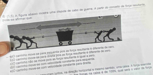 mostra uma disputa de cabo de guerra. A partir do conceito de força resultante.
a)O carrinho move-se para es
b)O carrinho move-se para direita pois as força resultante
c)O carrinho não se move pois as força resultante é igual a zero.
d)O carrinho move-se com velocidade constante para esquerda
e)O carrinho move-se com velocidade constante para direita.
nurram juntos, na direção horizontal e mesmo sentido, uma caixa. A força exercida
forças na caixa é de 100N, qual será o valor da força