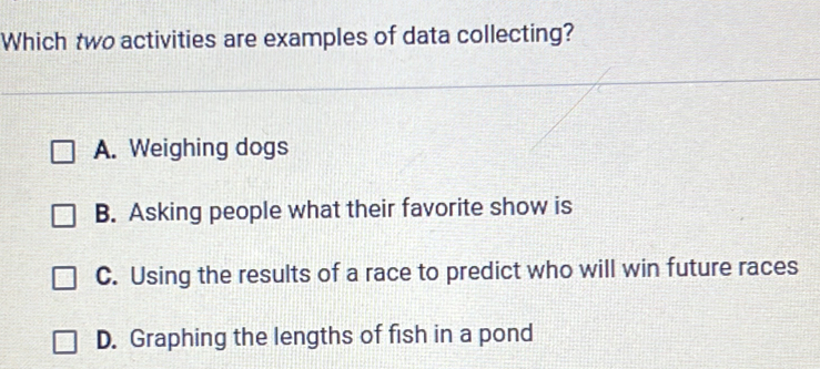 Which two activities are examples of data collecting?
A. Weighing dogs
B. Asking people what their favorite show is
C. Using the results of a race to predict who will win future races
D. Graphing the lengths of fish in a pond