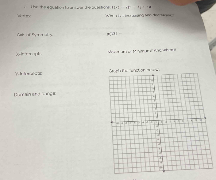 Use the equation to answer the questions: f(x)=2|x-4|+10
Vertex: When is it increasing and decreasing? 
Axis of Symmetry:
g(13)=
X-intercepts: Maximum or Minimum? And where? 
Y-Intercepts: 
Domain and Range: