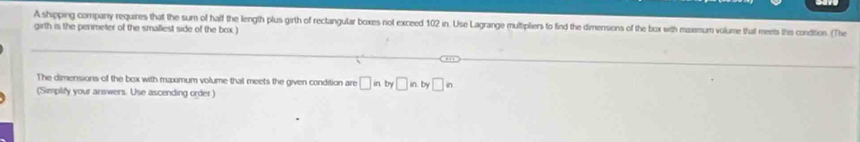 A shipping company requires that the sum of half the length plus girth of rectangular boxes not exceed 102 in. Use Lagrange multipliers to find the dimensions of the box with maxemum volume that meets the condition. (The 
girth is the penmeter of the smaliest side of the box ) 
The dimensions of the box with maximum volume that meets the given condition are □ in by□ in.by□ in
(Simplify your answers. Use ascending order )