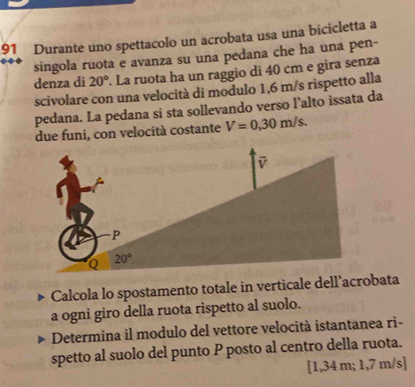 Durante uno spettacolo un acrobata usa una bicicletta a
singola ruota e avanza su una pedana che ha una pen-
denza di 20° La ruota ha un raggio di 40 cm e gira senza
scivolare con una velocità di modulo 1,6 m/s rispetto alla
pedana. La pedana si sta sollevando verso l’alto issata da
due funi, con velocità costante V=0,30m/s.
Calcola lo spostamento totale in verticale dell’acrobata
a ogni giro della ruota rispetto al suolo.
Determina il modulo del vettore velocità istantanea ri-
spetto al suolo del punto P posto al centro della ruota.
[1,34 m; 1,7 m/s]