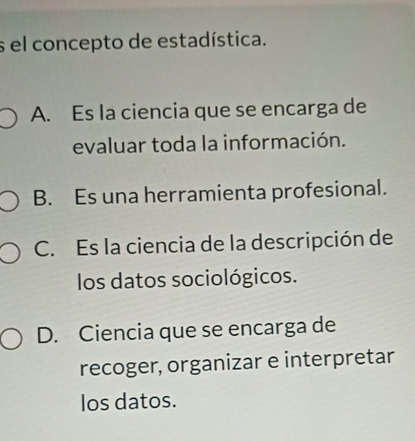 el concepto de estadística.
A. Es la ciencia que se encarga de
evaluar toda la información.
B. Es una herramienta profesional.
C. Es la ciencia de la descripción de
los datos sociológicos.
D. Ciencia que se encarga de
recoger, organizar e interpretar
los datos.