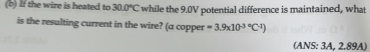 If the wire is heated to 30.0°C while the 9.0V potential difference is maintained, what 
is the resulting current in the wire? (a copper =3.9* 10^((-3)°C^-1))
(ANS: 3A, 2.89A)