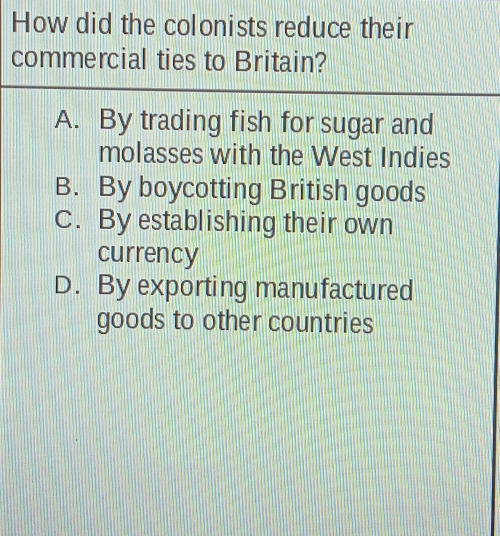 How did the colonists reduce their
commercial ties to Britain?
A. By trading fish for sugar and
molasses with the West Indies
B. By boycotting British goods
C. By establishing their own
currency
D. By exporting manufactured
goods to other countries