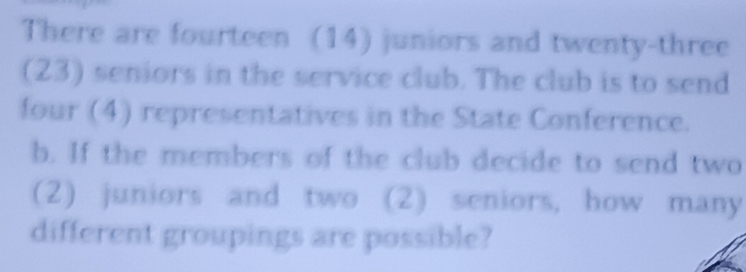 There are fourteen (14) juniors and twenty-three 
(23) seniors in the service club. The club is to send 
four (4) representatives in the State Conference. 
b. If the members of the club decide to send two 
(2) juniors and two (2) seniors, how many 
different groupings are possible?