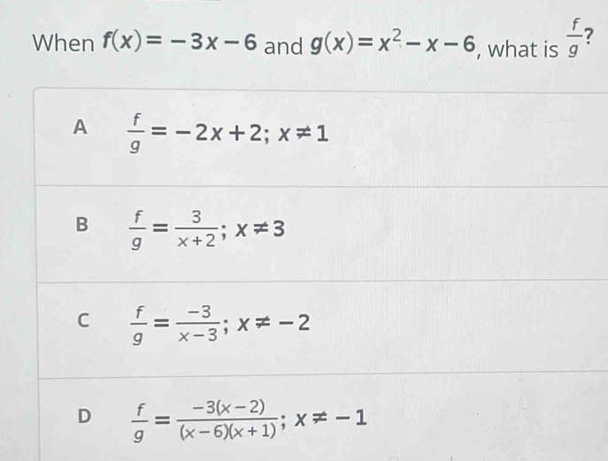 When f(x)=-3x-6 and g(x)=x^2-x-6 , what is  f/g 
A  f/g =-2x+2; x!= 1
B  f/g = 3/x+2 ; x!= 3
C  f/g = (-3)/x-3 ; x!= -2
D  f/g = (-3(x-2))/(x-6)(x+1) ; x!= -1