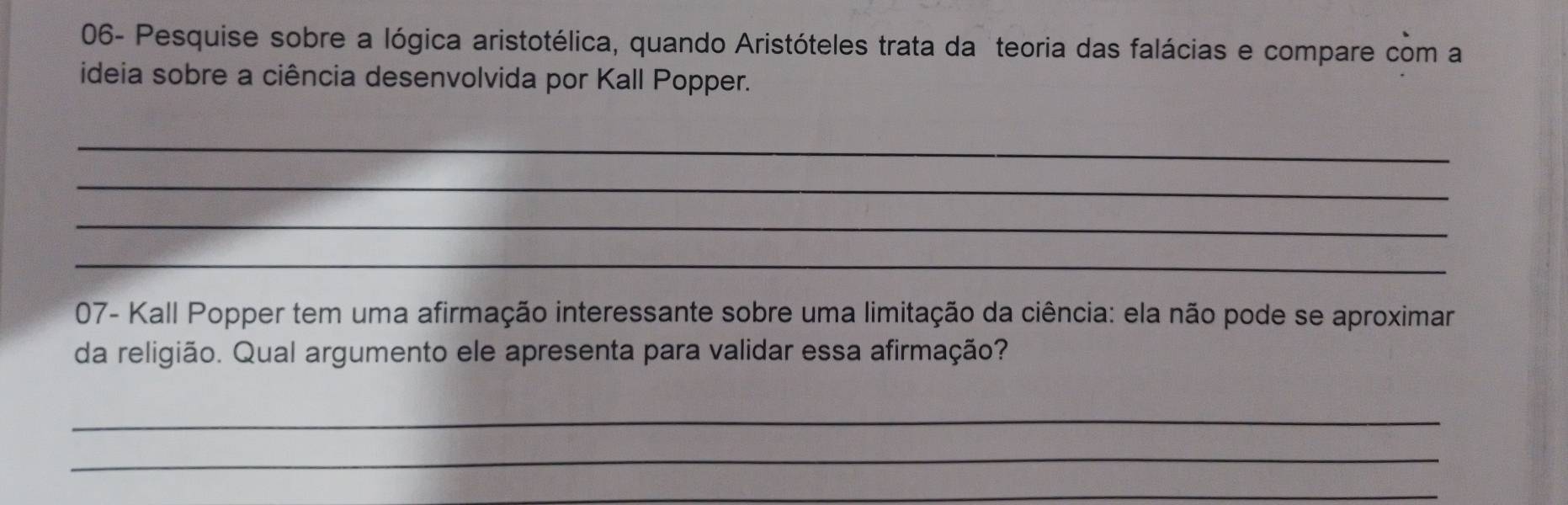 06- Pesquise sobre a lógica aristotélica, quando Aristóteles trata da teoria das falácias e compare com a 
ideia sobre a ciência desenvolvida por Kall Popper. 
_ 
_ 
_ 
_ 
07- Kall Popper tem uma afirmação interessante sobre uma limitação da ciência: ela não pode se aproximar 
da religião. Qual argumento ele apresenta para validar essa afirmação? 
_ 
_ 
_