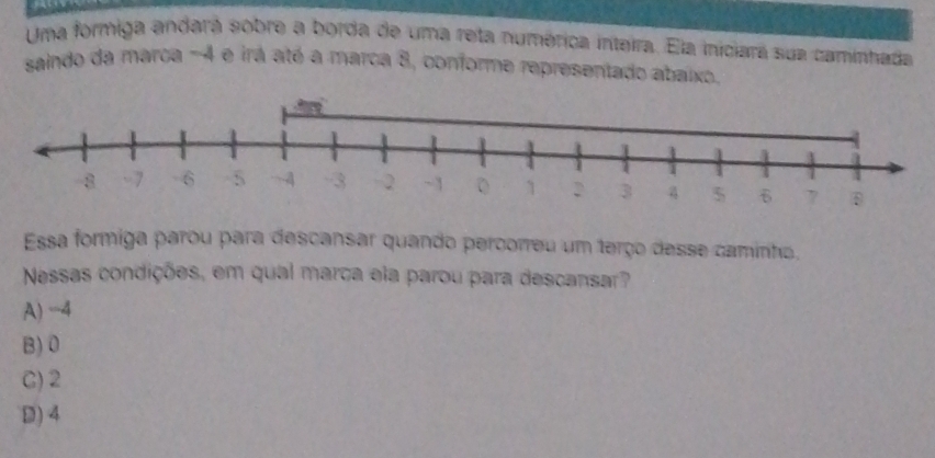 Uma formiga andará sobre a borda de uma reta numérica inteira. Ela iniciará sua caminhada
saindo da marca -4 e irá até a marca 8, conforme representado abaixo.
Essa formiga parou para descansar quando percorreu um terço desse caminho.
Nessas condições, em qual marca ela parou para descansar?
A) -4
B) 0
C) 2
D) 4