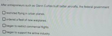 After entrepreneurs such as Glenn Curtiss built better aircrafts, the federal government
restricted flying in urban planes.
ordered a fleet of new warplanes.
began to restrict commercial flights.
began to support the airline industry.