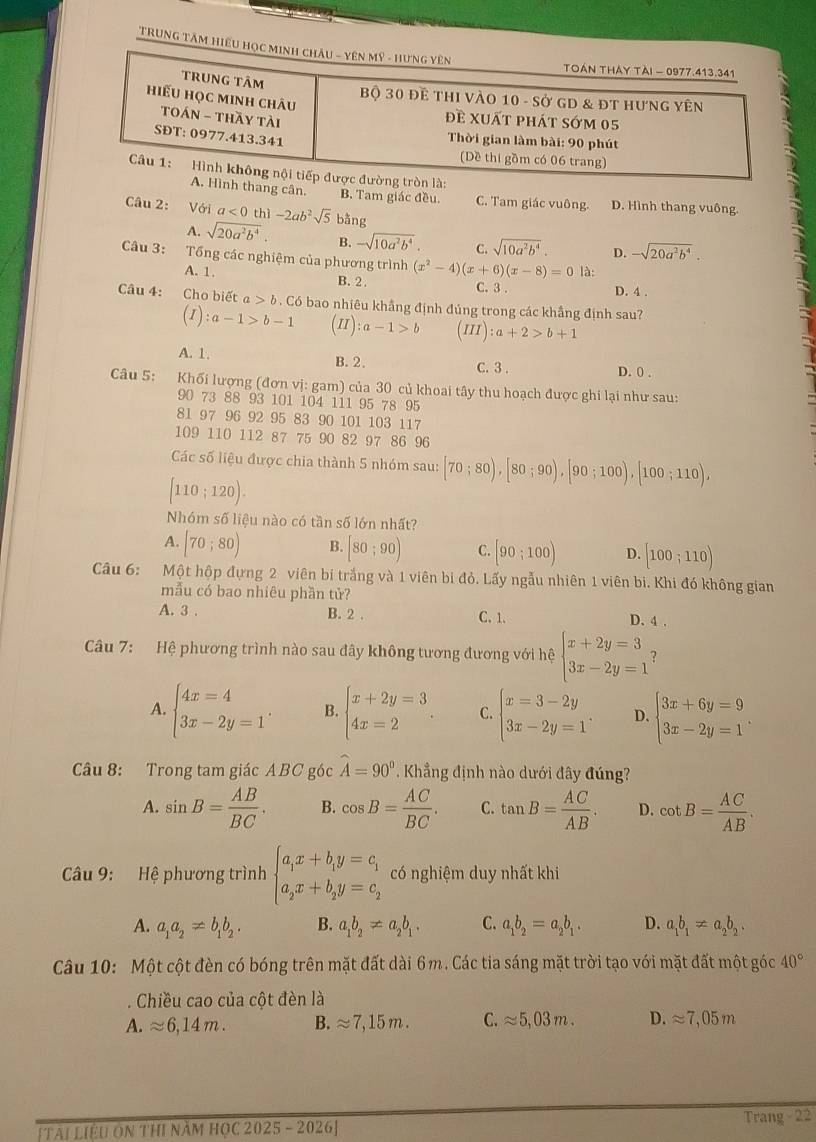 TRUNG TÂM Hi
thang cân. B. Tam giác đều. C. Tam giác vuông. D. Hình thang vuông.
Câu 2: Với a<0</tex> thì -2ab^2sqrt(5) bằng
A. sqrt(20a^2b^4). B. -sqrt(10a^2b^4). C. sqrt(10a^2b^4). D. -sqrt(20a^2b^4).
Câu 3: Tổng các nghiệm của phương trình (x^2-4)(x+6)(x-8)=0 là:
A. 1. B. 2. C. 3 . D. 4 .
Câu 4: Cho biết a>b Có bao nhiêu khẳng định đúng trong các khẳng định sau?
(I):a-1>b-1 (II):a-1>b (III):a+2>b+1
A. 1. B. 2. C. 3 .
D. 0 .
Câu 5: Khối lượng (đơn vị: gam) của 30 củ khoai tây thu hoạch được ghi lại như sau:
90 73 88 93 101 104 111 95 78 95
81 97 96 92 95 83 90 101 103 117
109 110 112 87 75 90 82 97 86 96
Các số liệu được chia thành 5 nhóm sau: [70;80),[80;90),[90;100),[100;110),
[110;120).
Nhóm số liệu nào có tần số lớn nhất?
A. [70;80) B. [80;90) C. [90;100) D. [100;110)
Câu 6: Một hộp đựng 2 viên bi trắng và 1 viên bi đỏ. Lấy ngẫu nhiên 1 viên bi. Khi đó không gian
mẫu có bao nhiêu phần tử?
A. 3 . B. 2 , C. 1. D. 4 .
Câu 7: Hệ phương trình nào sau đây không tương đương với hệ beginarrayl x+2y=3 3x-2y=1endarray. ?
A. beginarrayl 4x=4 3x-2y=1endarray. . B. beginarrayl x+2y=3 4x=2endarray. . C. beginarrayl x=3-2y 3x-2y=1endarray. . D. beginarrayl 3x+6y=9 3x-2y=1endarray. .
Câu 8: Trong tam giác ABC góc widehat A=90° Khẳng định nào dưới đây đúng?
A. sin B= AB/BC . B. cos B= AC/BC . C. tan B= AC/AB . D. cot B= AC/AB .
Câu 9: Hệ phương trình beginarrayl a_1x+b_1y=c_1 a_2x+b_2y=c_2endarray. có nghiệm duy nhất khi
A. a_1a_2!= b_1b_2. B. a_1b_2!= a_2b_1. C. a_1b_2=a_2b_1. D. a_1b_1!= a_2b_2,
Câu 10: Một cột đèn có bóng trên mặt đất dài 6m. Các tia sáng mặt trời tạo với mặt đất một góc 40°. Chiều cao của cột đèn là
A. approx 6,14m. B. approx 7,15m. C. approx 5,03m. D. approx 7,05m
Trang -22
[Tài Liệu On ThI năm họC 2025 - 2026]