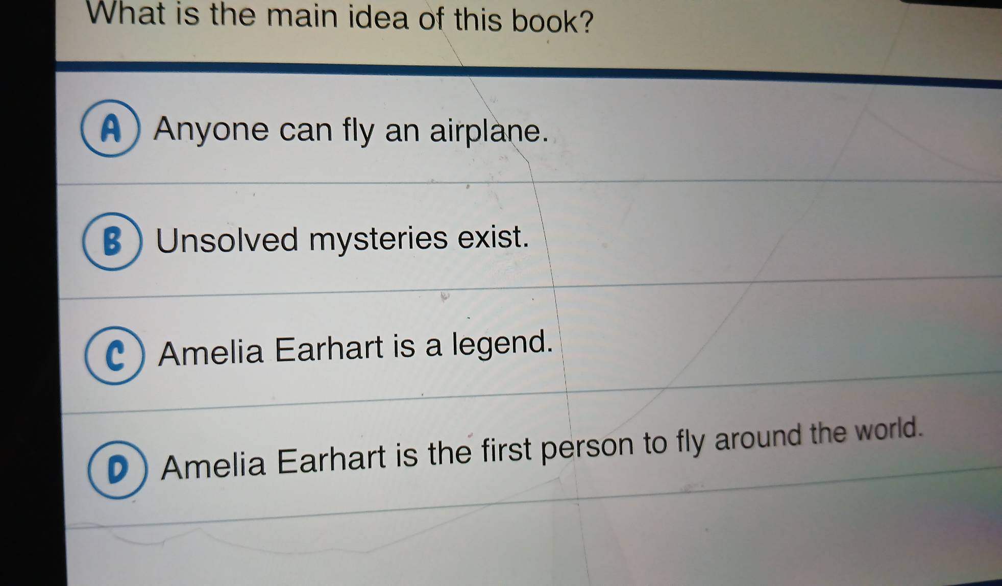 What is the main idea of this book?
A) Anyone can fly an airplane.
B ) Unsolved mysteries exist.
Amelia Earhart is a legend.
Amelia Earhart is the first person to fly around the world.